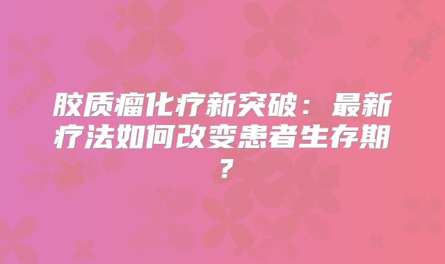 胶质瘤化疗新突破：最新疗法如何改变患者生存期？