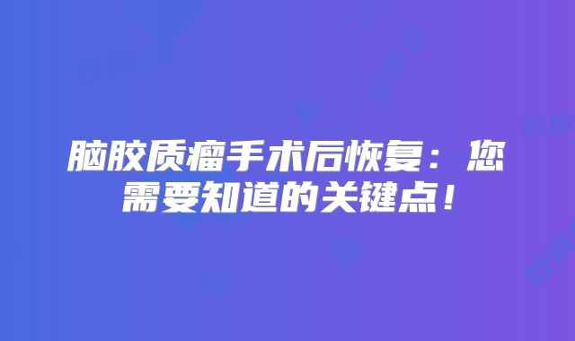 脑胶质瘤手术后恢复：您需要知道的关键点！