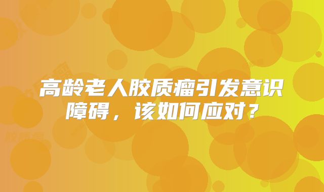 高龄老人胶质瘤引发意识障碍，该如何应对？