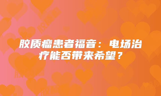 胶质瘤患者福音：电场治疗能否带来希望？