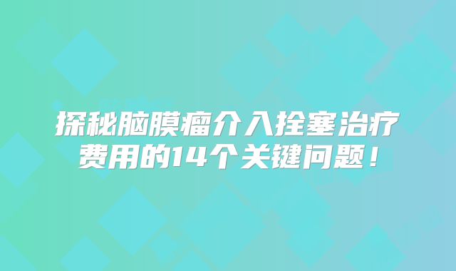 探秘脑膜瘤介入拴塞治疗费用的14个关键问题！