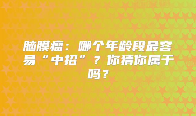 脑膜瘤：哪个年龄段最容易“中招”？你猜你属于吗？