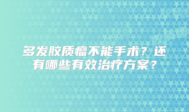 多发胶质瘤不能手术？还有哪些有效治疗方案？