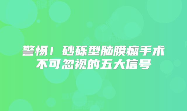 警惕！砂砾型脑膜瘤手术不可忽视的五大信号