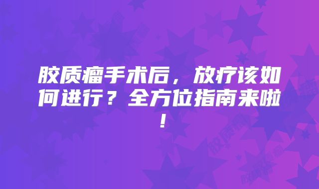 胶质瘤手术后，放疗该如何进行？全方位指南来啦！