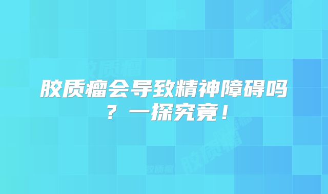 胶质瘤会导致精神障碍吗？一探究竟！