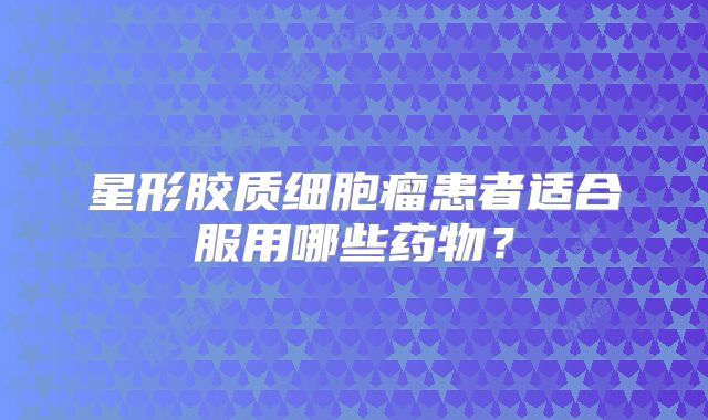 星形胶质细胞瘤患者适合服用哪些药物？