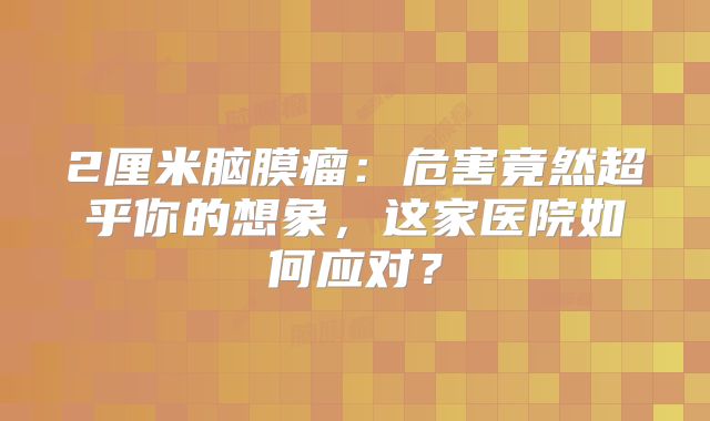 2厘米脑膜瘤：危害竟然超乎你的想象，这家医院如何应对？