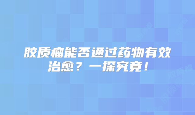 胶质瘤能否通过药物有效治愈？一探究竟！