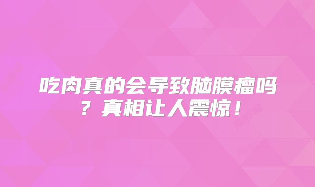 吃肉真的会导致脑膜瘤吗？真相让人震惊！
