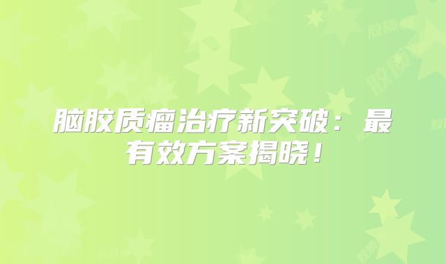 脑胶质瘤治疗新突破：最有效方案揭晓！