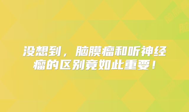 没想到，脑膜瘤和听神经瘤的区别竟如此重要！