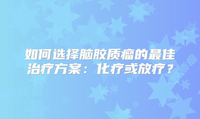 如何选择脑胶质瘤的最佳治疗方案：化疗或放疗？