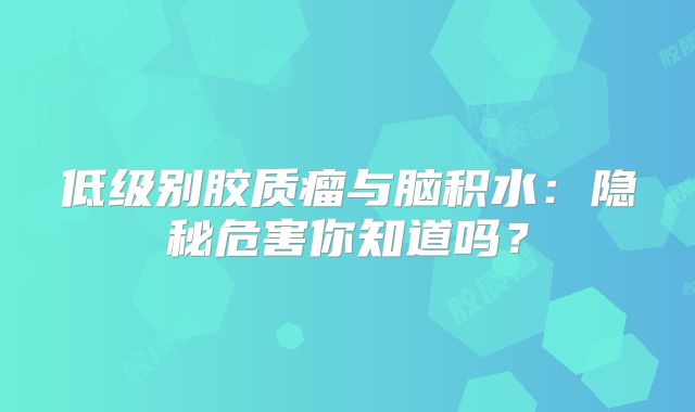 低级别胶质瘤与脑积水：隐秘危害你知道吗？