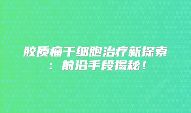 胶质瘤干细胞治疗新探索：前沿手段揭秘！