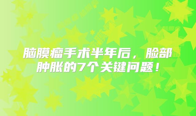 脑膜瘤手术半年后，脸部肿胀的7个关键问题！