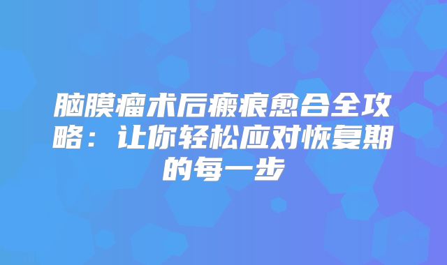 脑膜瘤术后瘢痕愈合全攻略：让你轻松应对恢复期的每一步