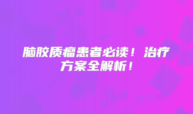 脑胶质瘤患者必读！治疗方案全解析！