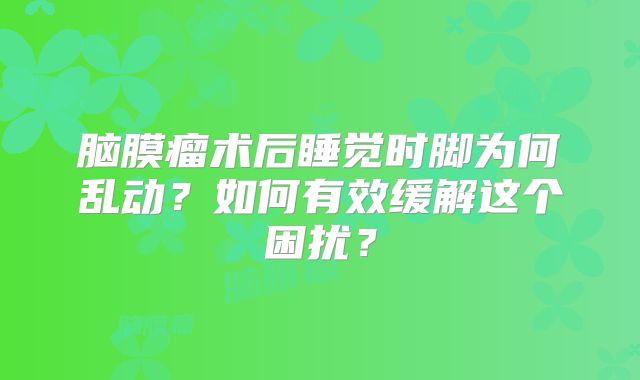 脑膜瘤术后睡觉时脚为何乱动？如何有效缓解这个困扰？