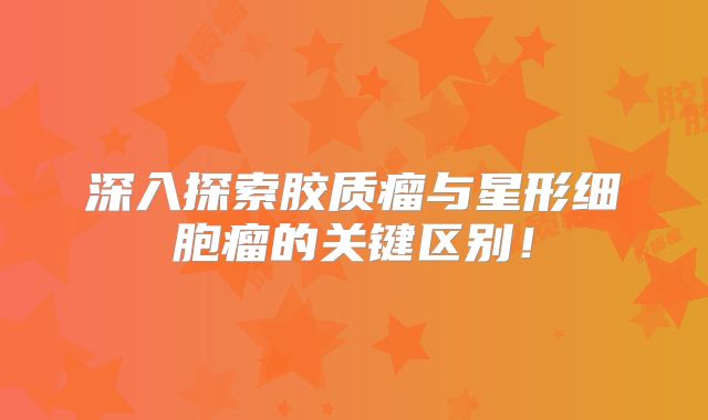 深入探索胶质瘤与星形细胞瘤的关键区别！