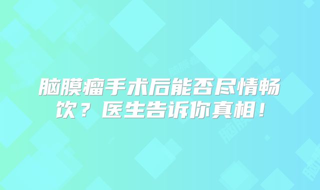 脑膜瘤手术后能否尽情畅饮？医生告诉你真相！