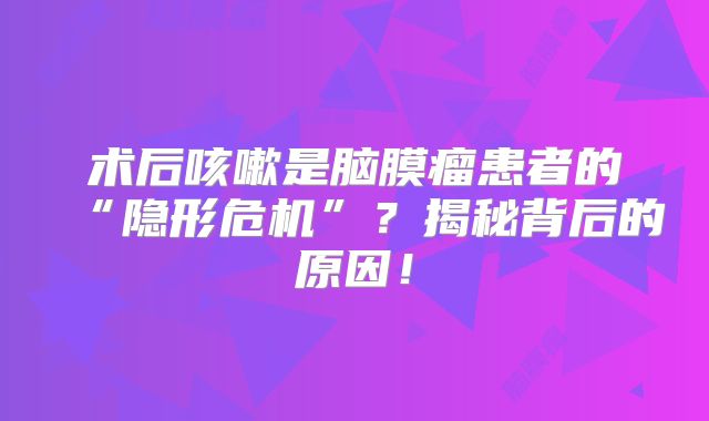 术后咳嗽是脑膜瘤患者的“隐形危机”？揭秘背后的原因！