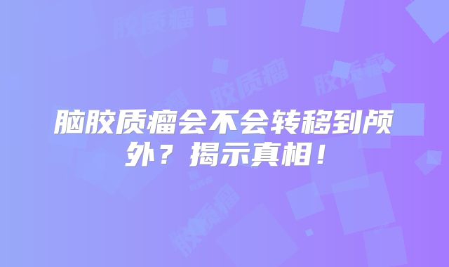 脑胶质瘤会不会转移到颅外？揭示真相！