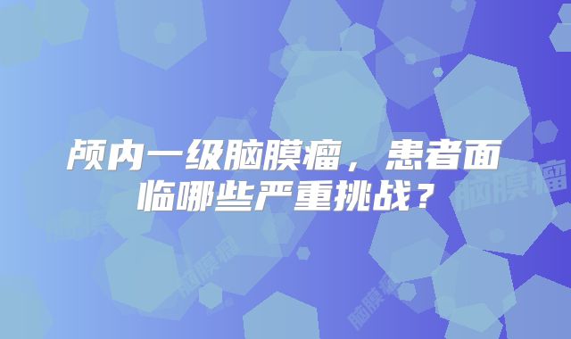 颅内一级脑膜瘤，患者面临哪些严重挑战？