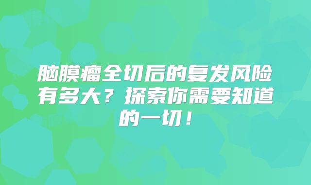 脑膜瘤全切后的复发风险有多大？探索你需要知道的一切！