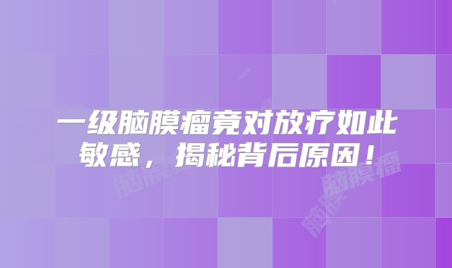 一级脑膜瘤竟对放疗如此敏感，揭秘背后原因！