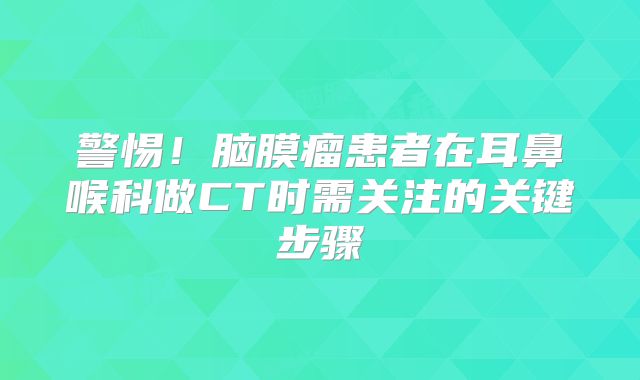警惕！脑膜瘤患者在耳鼻喉科做CT时需关注的关键步骤
