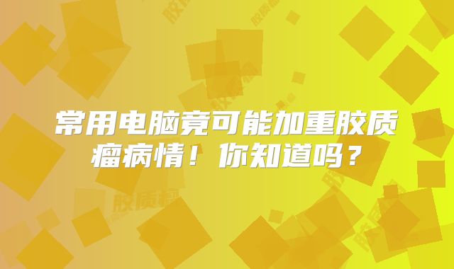常用电脑竟可能加重胶质瘤病情！你知道吗？