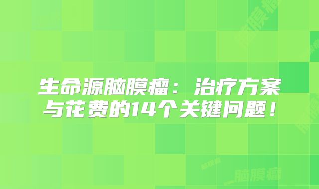 生命源脑膜瘤：治疗方案与花费的14个关键问题！