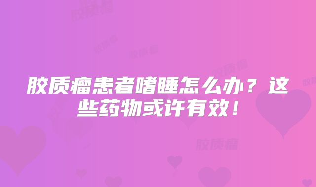 胶质瘤患者嗜睡怎么办？这些药物或许有效！