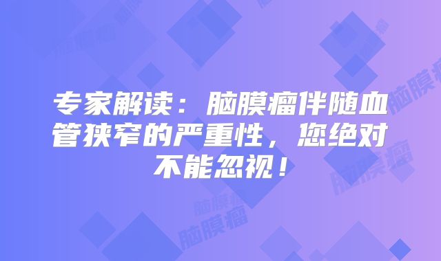 专家解读：脑膜瘤伴随血管狭窄的严重性，您绝对不能忽视！