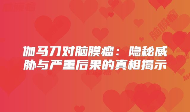 伽马刀对脑膜瘤：隐秘威胁与严重后果的真相揭示