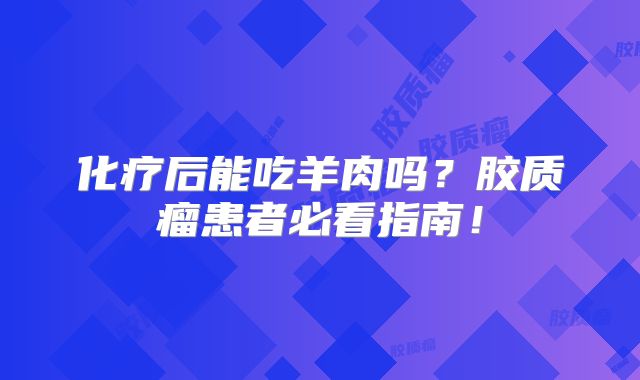 化疗后能吃羊肉吗？胶质瘤患者必看指南！