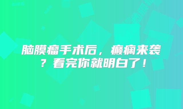 脑膜瘤手术后，癫痫来袭？看完你就明白了！
