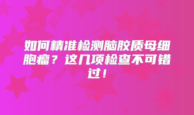 如何精准检测脑胶质母细胞瘤？这几项检查不可错过！