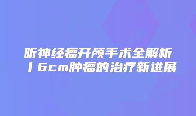 听神经瘤开颅手术全解析丨6cm肿瘤的治疗新进展