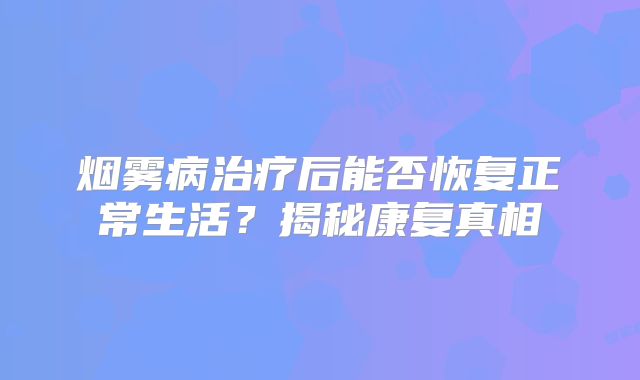 烟雾病治疗后能否恢复正常生活？揭秘康复真相