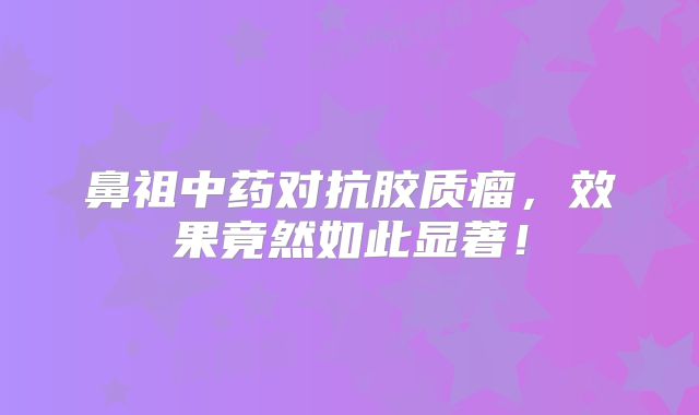 鼻祖中药对抗胶质瘤，效果竟然如此显著！