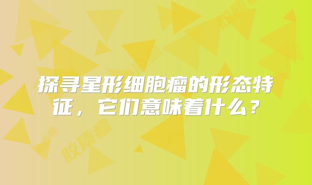 探寻星形细胞瘤的形态特征，它们意味着什么？