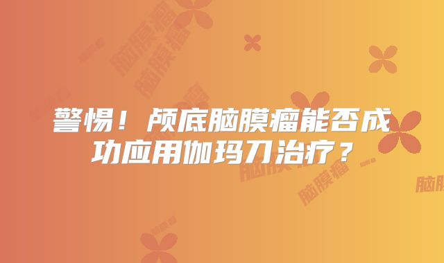 警惕！颅底脑膜瘤能否成功应用伽玛刀治疗？