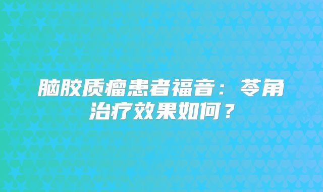脑胶质瘤患者福音：苓角治疗效果如何？