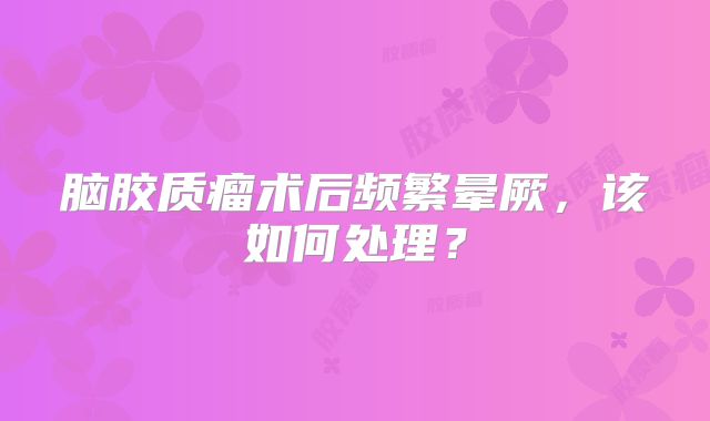 脑胶质瘤术后频繁晕厥，该如何处理？
