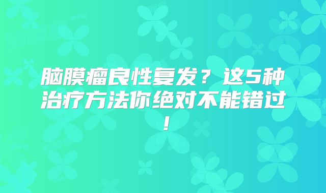 脑膜瘤良性复发？这5种治疗方法你绝对不能错过！
