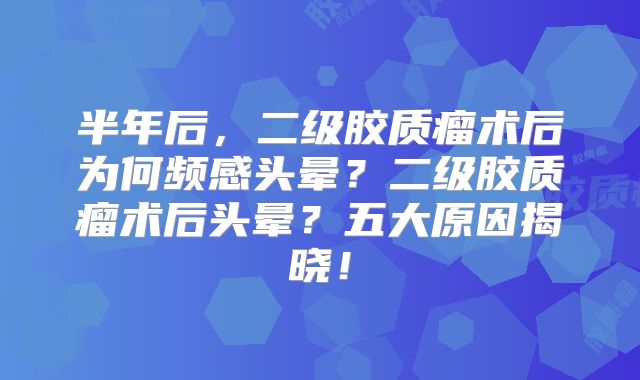 半年后，二级胶质瘤术后为何频感头晕？二级胶质瘤术后头晕？五大原因揭晓！
