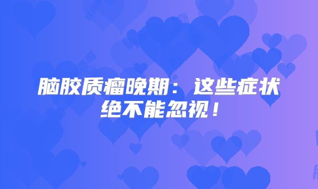 脑胶质瘤晚期：这些症状绝不能忽视！