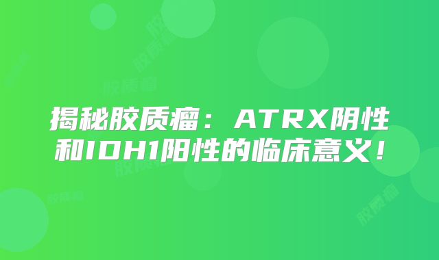 揭秘胶质瘤：ATRX阴性和IDH1阳性的临床意义！